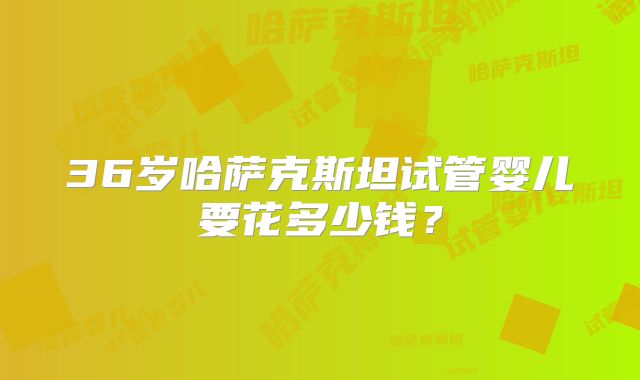 36岁哈萨克斯坦试管婴儿要花多少钱?