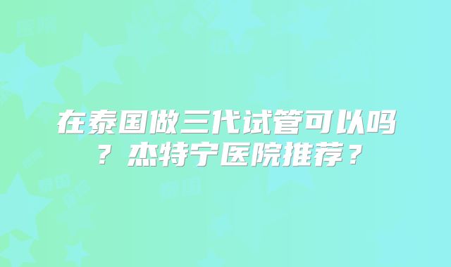 在泰国做三代试管可以吗？杰特宁医院推荐？