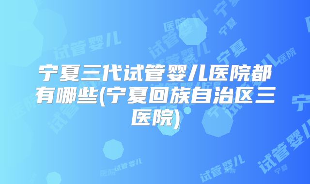 宁夏三代试管婴儿医院都有哪些(宁夏回族自治区三医院)