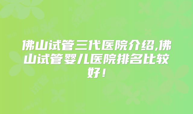 佛山试管三代医院介绍,佛山试管婴儿医院排名比较好！