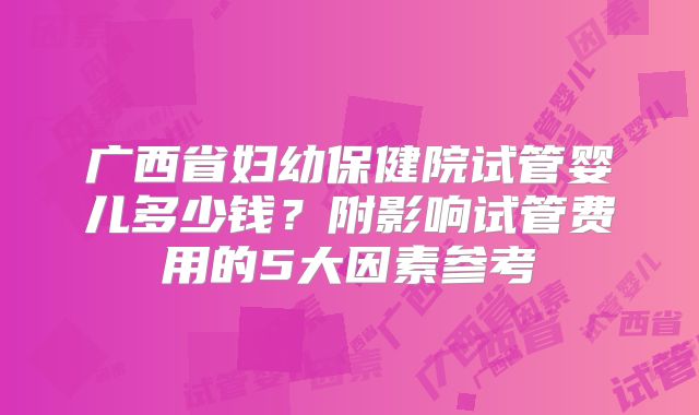 广西省妇幼保健院试管婴儿多少钱?附影响试管费用的5大因素参考