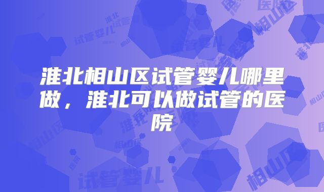 淮北相山区试管婴儿哪里做,淮北可以做试管的医院