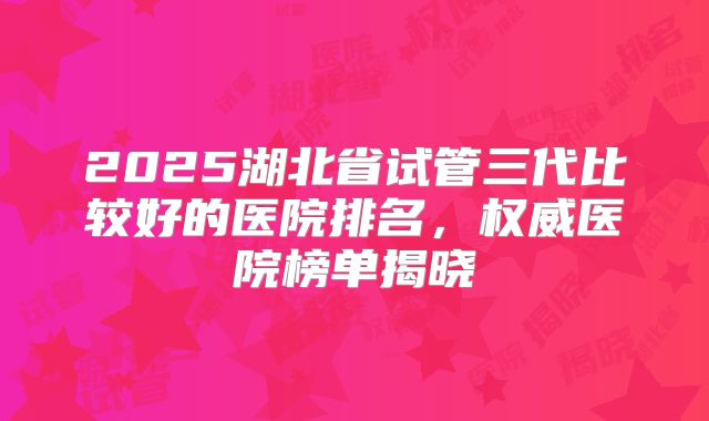 2025湖北省试管三代比较好的医院排名,权威医院榜单揭晓