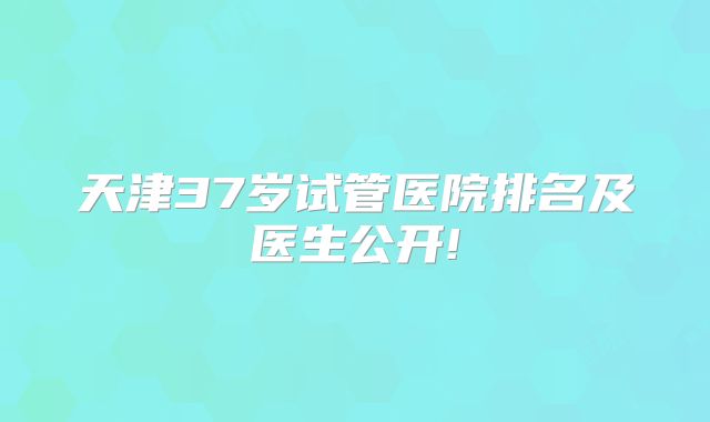天津37岁试管医院排名及医生公开!