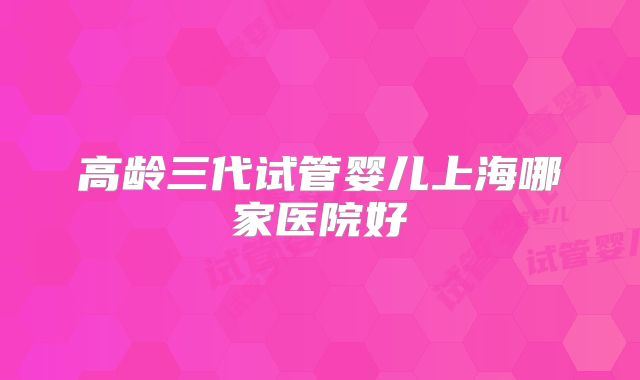 高龄三代试管婴儿上海哪家医院好