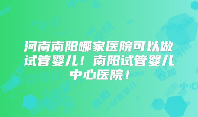 河南南阳哪家医院可以做试管婴儿！南阳试管婴儿中心医院！