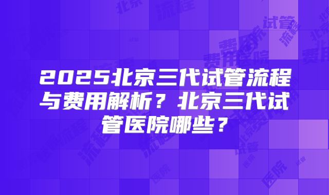 2025北京三代试管流程与费用解析?北京三代试管医院哪些?