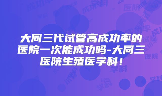 大同三代试管高成功率的医院一次能成功吗-大同三医院生殖医学科!