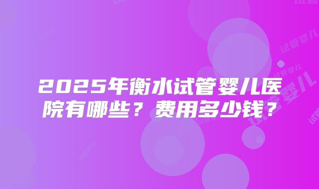 2025年衡水试管婴儿医院有哪些？费用多少钱？