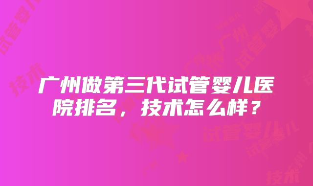 广州做第三代试管婴儿医院排名,技术怎么样?