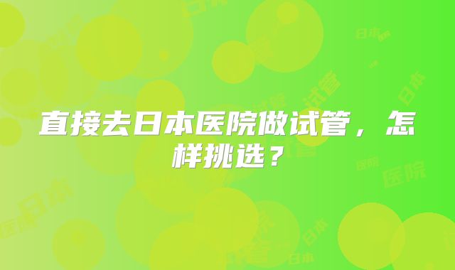 直接去日本医院做试管，怎样挑选？