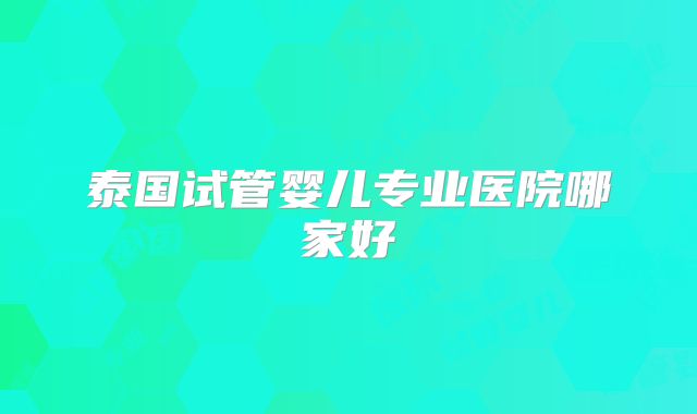 泰国试管婴儿专业医院哪家好