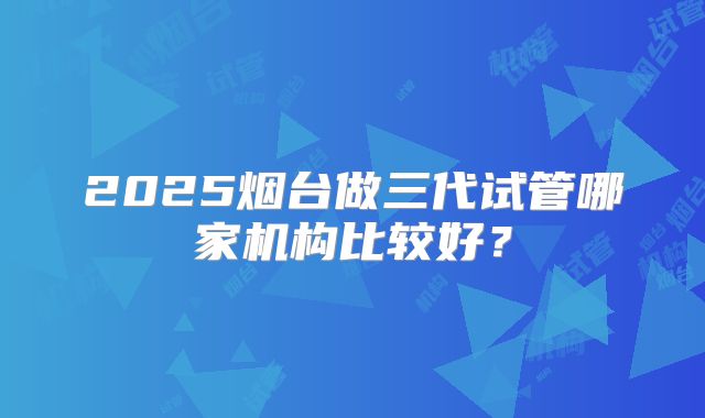 2025烟台做三代试管哪家机构比较好?