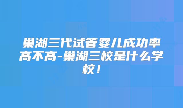巢湖三代试管婴儿成功率高不高-巢湖三校是什么学校！