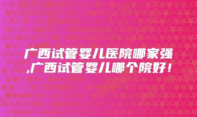 广西试管婴儿医院哪家强,广西试管婴儿哪个院好！