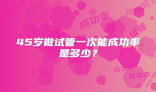 45岁做试管一次能成功率是多少?
