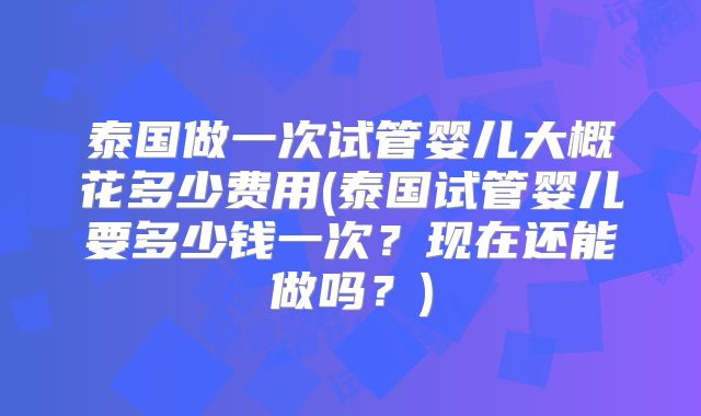 泰国做一次试管婴儿大概花多少费用(泰国试管婴儿要多少钱一次?现在还能做吗?)
