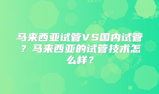 马来西亚试管VS国内试管？马来西亚的试管技术怎么样？