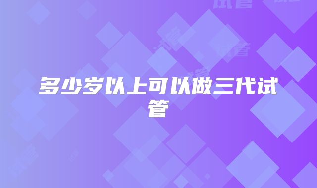 多少岁以上可以做三代试管