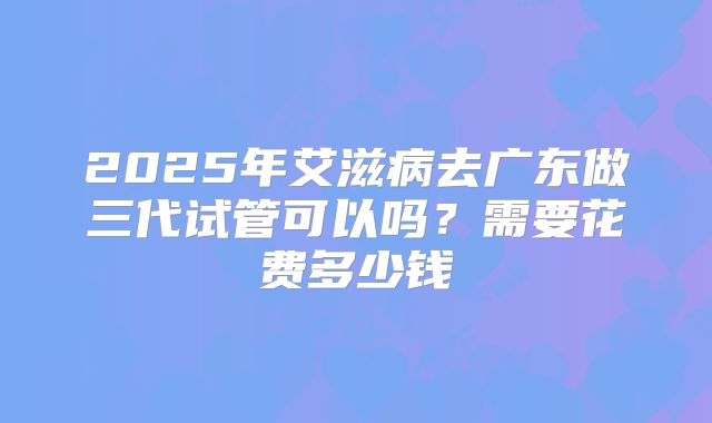 2025年艾滋病去广东做三代试管可以吗?需要花费多少钱