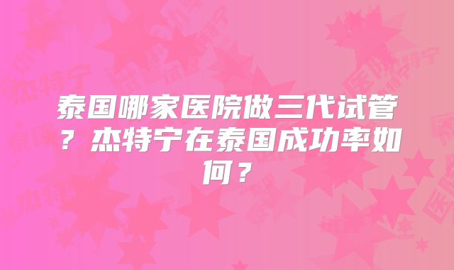 泰国哪家医院做三代试管？杰特宁在泰国成功率如何？