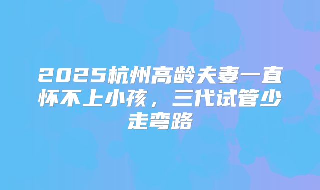 2025杭州高龄夫妻一直怀不上小孩,三代试管少走弯路