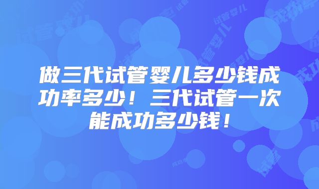 做三代试管婴儿多少钱成功率多少！三代试管一次能成功多少钱！
