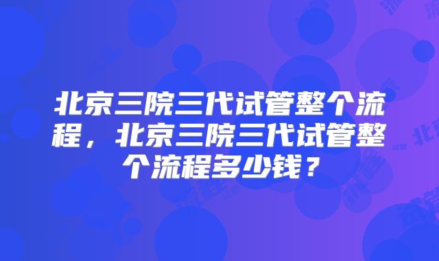 北京三院三代试管整个流程，北京三院三代试管整个流程多少钱？