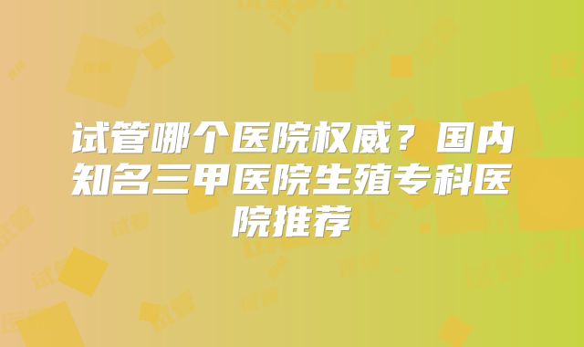 试管哪个医院权威?国内知名三甲医院生殖专科医院推荐