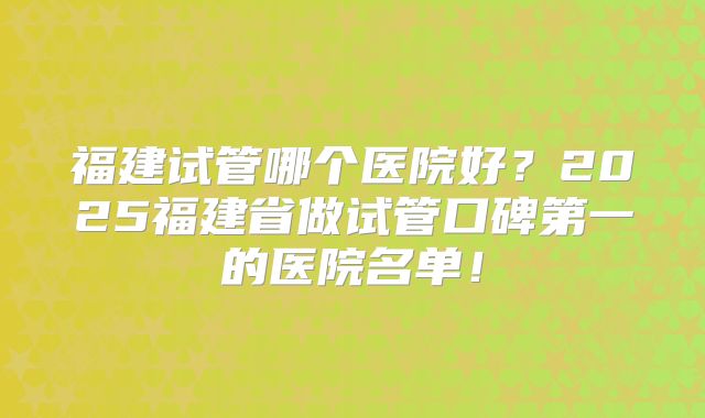 福建试管哪个医院好？2025福建省做试管口碑第一的医院名单！
