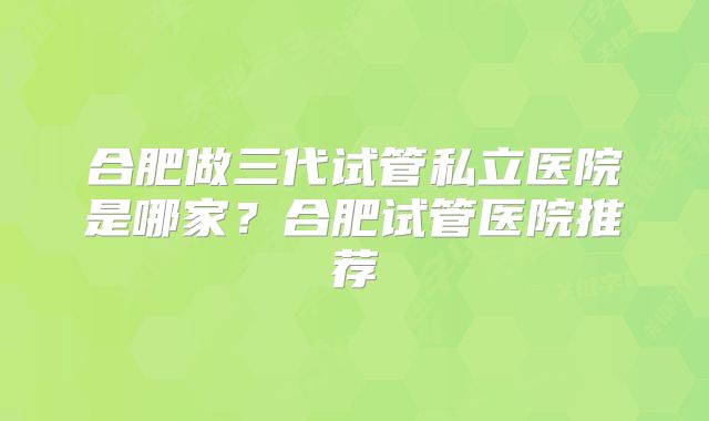 合肥做三代试管私立医院是哪家?合肥试管医院推荐