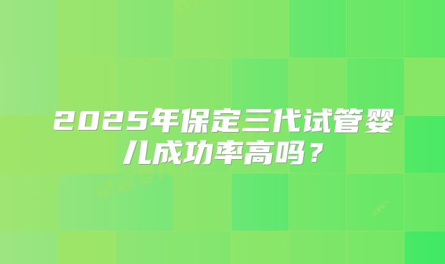 2025年保定三代试管婴儿成功率高吗？
