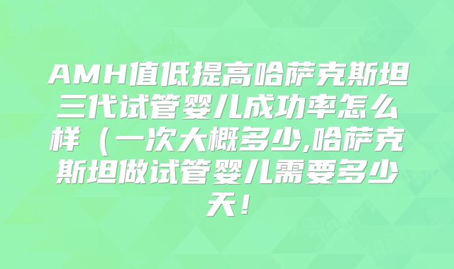 AMH值低提高哈萨克斯坦三代试管婴儿成功率怎么样(一次大概多少,哈萨克斯坦做试管婴儿需要多少天!
