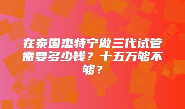 在泰国杰特宁做三代试管需要多少钱?十五万够不够?