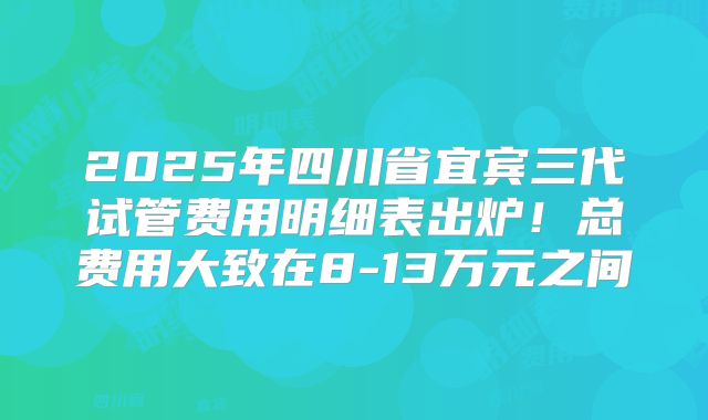 2025年四川省宜宾三代试管费用明细表出炉!总费用大致在8-13万元之间