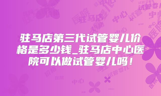 驻马店第三代试管婴儿价格是多少钱_驻马店中心医院可以做试管婴儿吗！