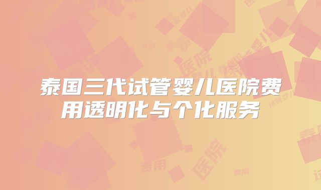 泰国三代试管婴儿医院费用透明化与个化服务