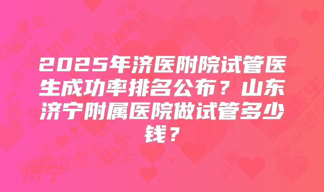 2025年济医附院试管医生成功率排名公布？山东济宁附属医院做试管多少钱？