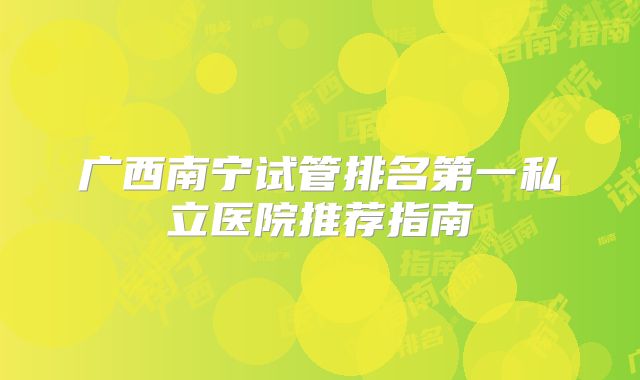 广西南宁试管排名第一私立医院推荐指南