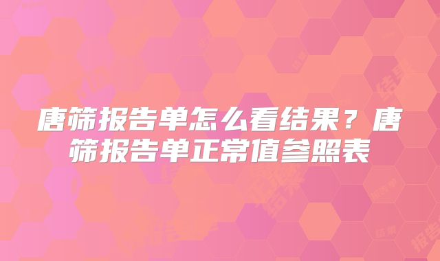 唐筛报告单怎么看结果?唐筛报告单正常值参照表