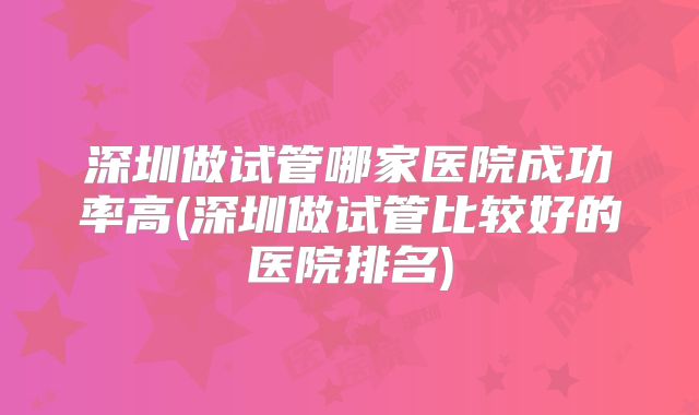 深圳做试管哪家医院成功率高(深圳做试管比较好的医院排名)