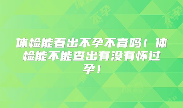 体检能看出不孕不育吗!体检能不能查出有没有怀过孕!