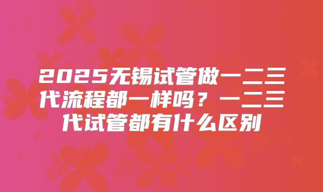 2025无锡试管做一二三代流程都一样吗?一二三代试管都有什么区别