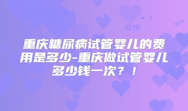 重庆糖尿病试管婴儿的费用是多少-重庆做试管婴儿多少钱一次？！