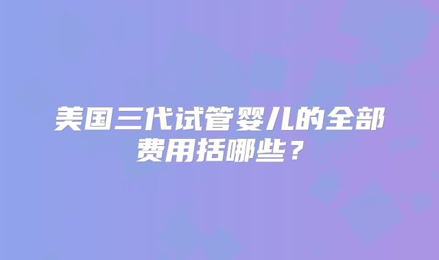 美国三代试管婴儿的全部费用括哪些?