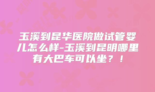 玉溪到昆华医院做试管婴儿怎么样-玉溪到昆明哪里有大巴车可以坐？！