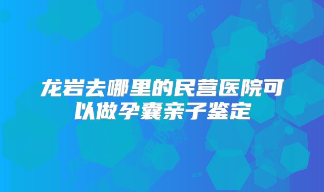 龙岩去哪里的民营医院可以做孕囊亲子鉴定