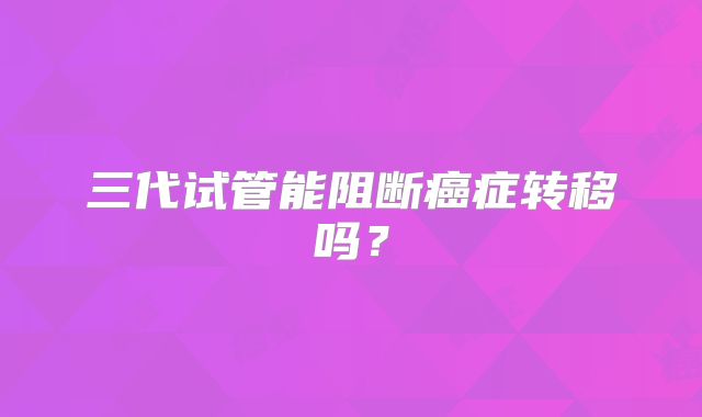三代试管能阻断癌症转移吗?