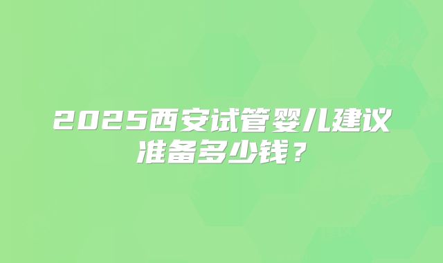 2025西安试管婴儿建议准备多少钱？