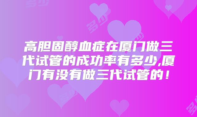 高胆固醇血症在厦门做三代试管的成功率有多少,厦门有没有做三代试管的!